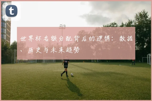 世界杯名额分配背后的逻辑:数据、历史与未来趋势