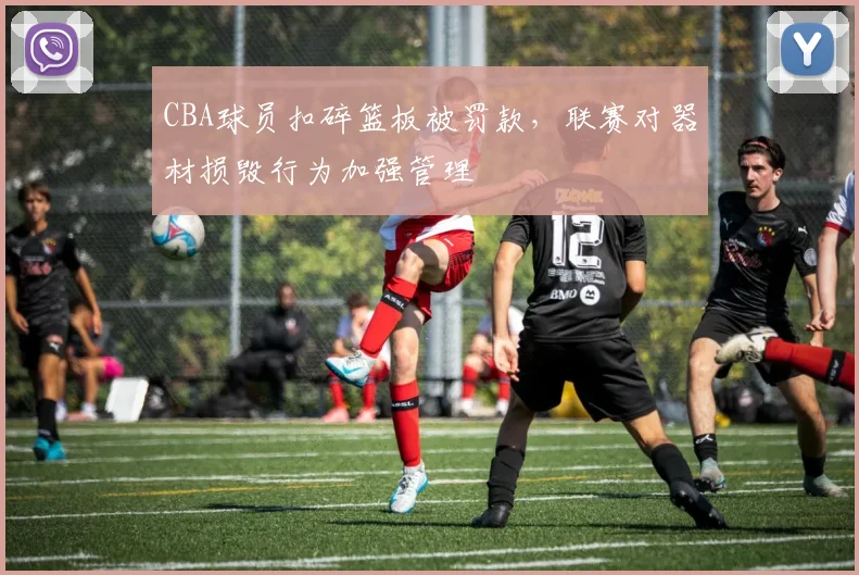 CBA球员扣碎篮板被罚款,联赛对器材损毁行为加强管理