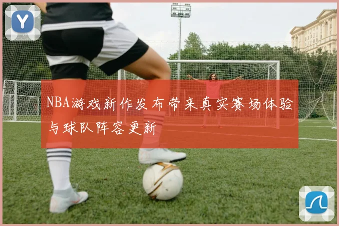 NBA游戏新作发布带来真实赛场体验与球队阵容更新