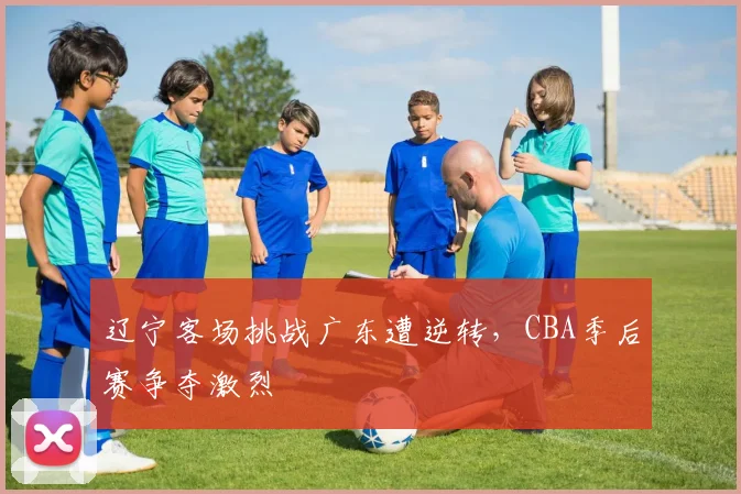 辽宁客场挑战广东遭逆转，CBA季后赛争夺激烈