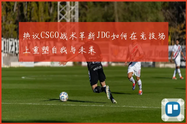 热议CSGO战术革新JDG如何在竞技场上重塑自我与未来