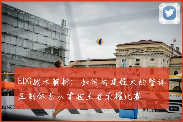 EDG战术解析:如何构建强大的整体压制体系以掌控王者荣耀比赛