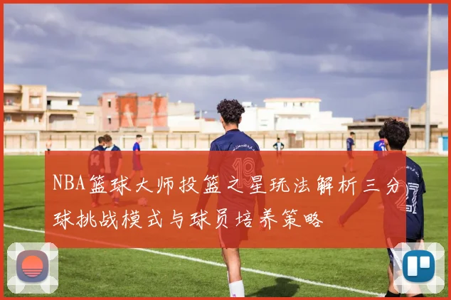 NBA篮球大师投篮之星玩法解析三分球挑战模式与球员培养策略