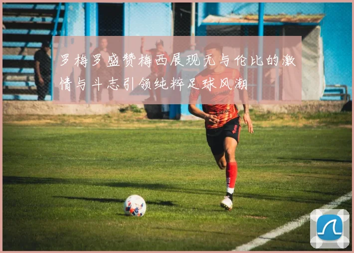 罗梅罗盛赞梅西展现无与伦比的激情与斗志引领纯粹足球风潮