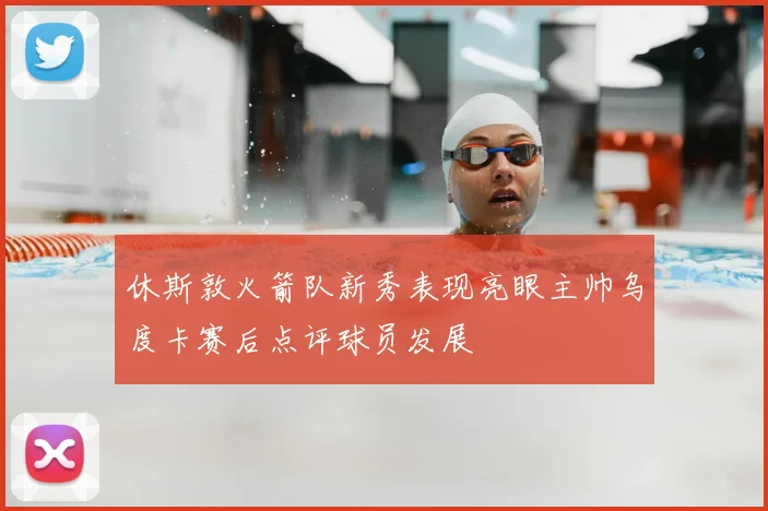 休斯敦火箭队新秀表现亮眼主帅乌度卡赛后点评球员发展