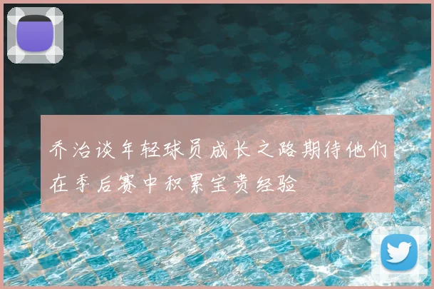 乔治谈年轻球员成长之路期待他们在季后赛中积累宝贵经验