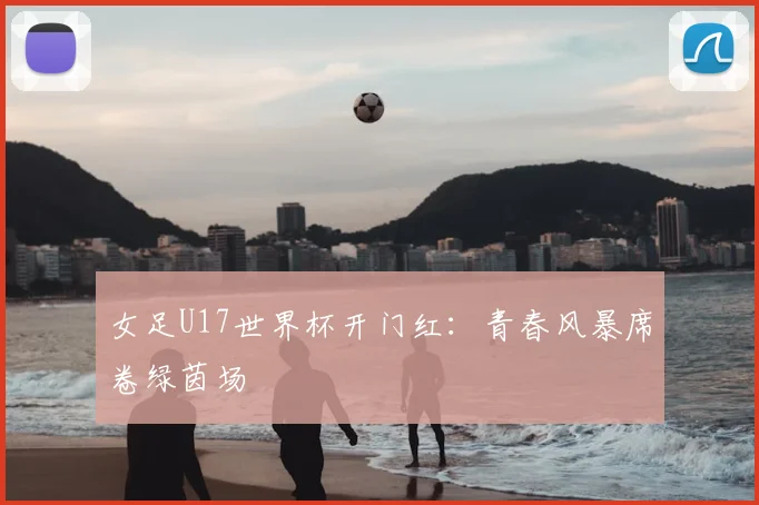 女足U17世界杯开门红:青春风暴席卷绿茵场