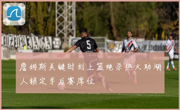 詹姆斯关键时刻上篮绝杀热火助湖人锁定季后赛席位