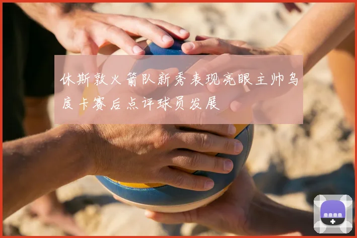 休斯敦火箭队新秀表现亮眼主帅乌度卡赛后点评球员发展