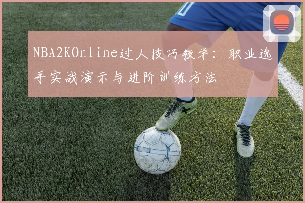 NBA2KOnline过人技巧教学:职业选手实战演示与进阶训练方法