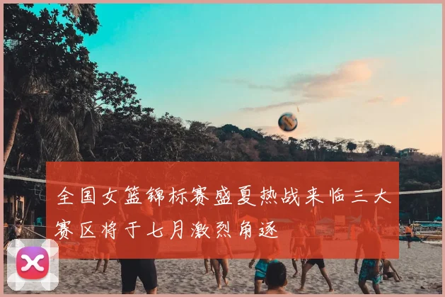 全国女篮锦标赛盛夏热战来临三大赛区将于七月激烈角逐