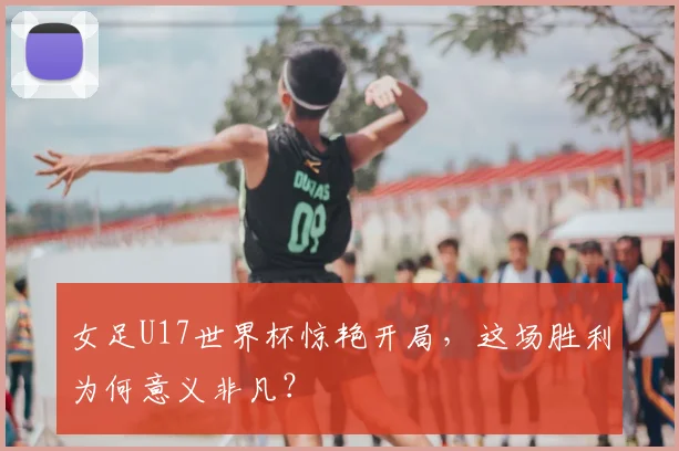 女足U17世界杯惊艳开局，这场胜利为何意义非凡？