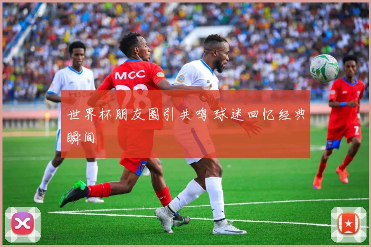 世界杯朋友圈引共鸣 球迷回忆经典瞬间