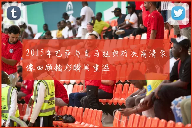 2015年巴萨与皇马经典对决高清录像回顾精彩瞬间重温