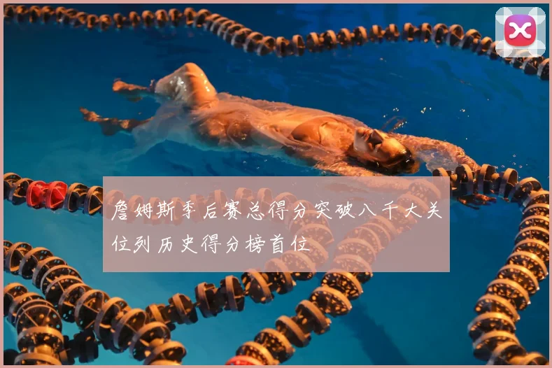 詹姆斯季后赛总得分突破八千大关位列历史得分榜首位