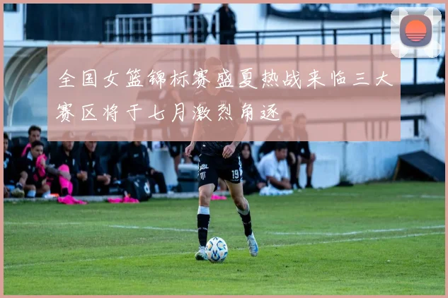 全国女篮锦标赛盛夏热战来临三大赛区将于七月激烈角逐