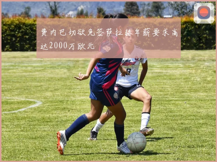 费内巴切欲免签萨拉赫年薪要求高达2000万欧元