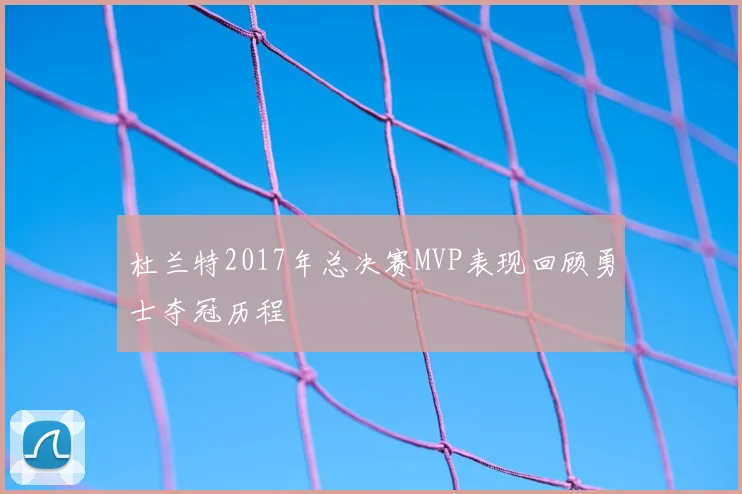 杜兰特2017年总决赛MVP表现回顾勇士夺冠历程