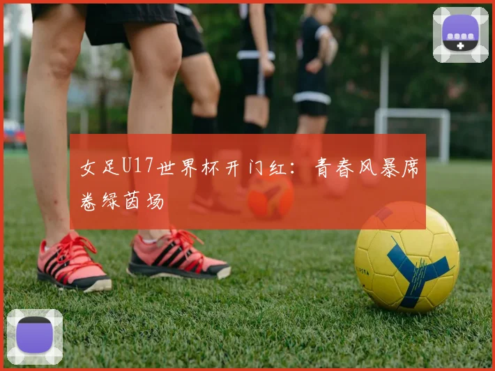 女足U17世界杯开门红:青春风暴席卷绿茵场