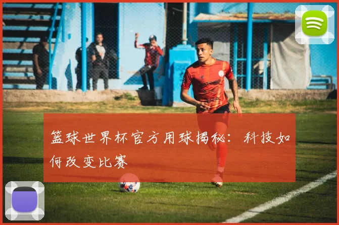 篮球世界杯官方用球揭秘：科技如何改变比赛