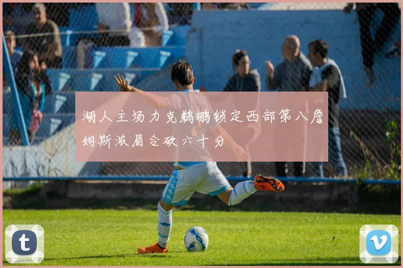 湖人主场力克鹈鹕锁定西部第八詹姆斯浓眉合砍六十分