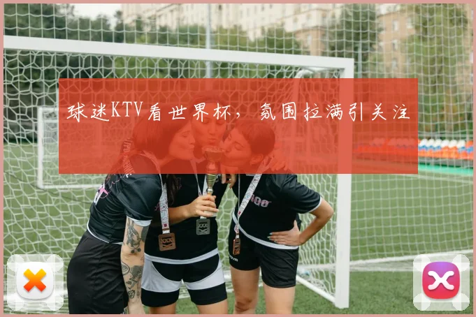 球迷KTV看世界杯，氛围拉满引关注