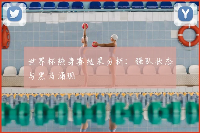 世界杯热身赛结果分析:强队状态与黑马涌现