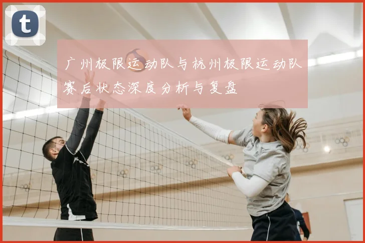 广州极限运动队与杭州极限运动队赛后状态深度分析与复盘