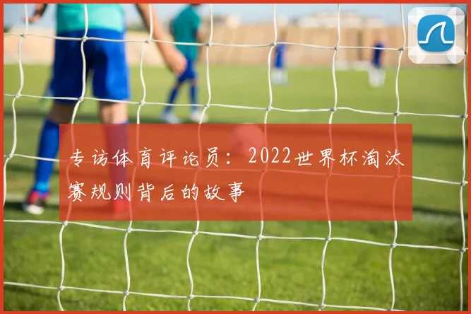 专访体育评论员:2022世界杯淘汰赛规则背后的故事