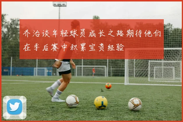 乔治谈年轻球员成长之路期待他们在季后赛中积累宝贵经验