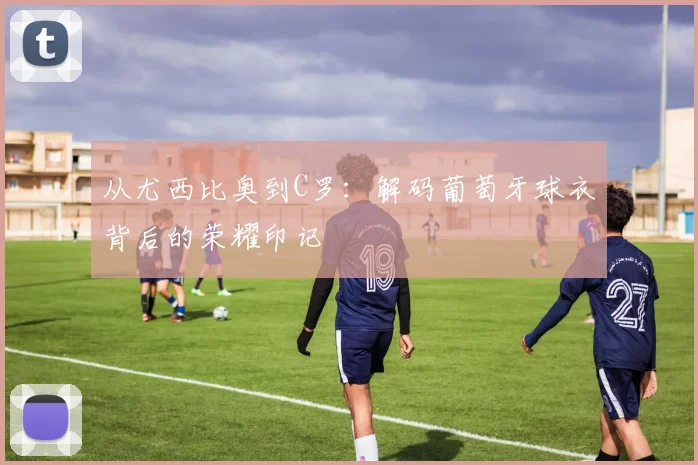 从尤西比奥到C罗:解码葡萄牙球衣背后的荣耀印记
