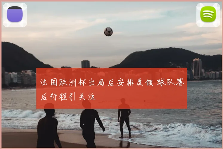 法国欧洲杯出局后安排度假 球队赛后行程引关注