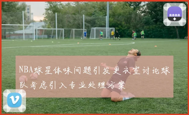 NBA球星体味问题引发更衣室讨论球队考虑引入专业处理方案