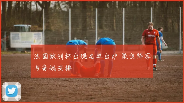 法国欧洲杯出现名单出炉 聚焦阵容与备战安排