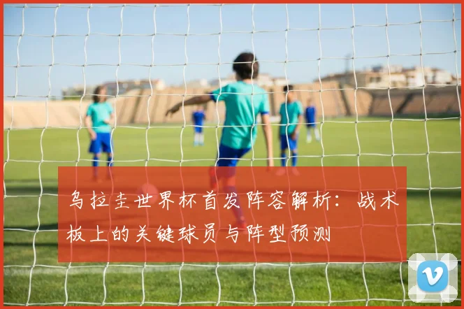 乌拉圭世界杯首发阵容解析:战术板上的关键球员与阵型预测