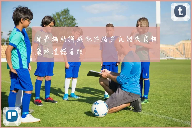 库普梅纳斯感慨热格罗瓦错失良机最终遗憾落败