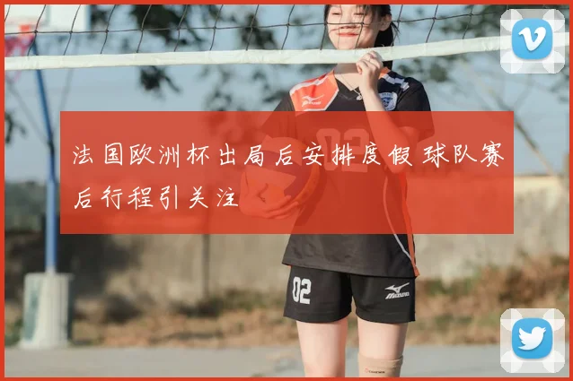 法国欧洲杯出局后安排度假 球队赛后行程引关注