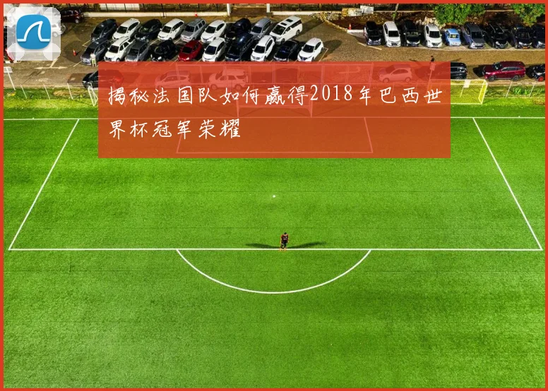 揭秘法国队如何赢得2018年巴西世界杯冠军荣耀