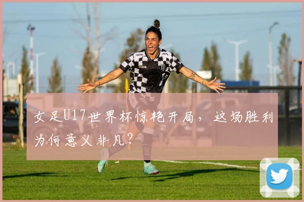 女足U17世界杯惊艳开局,这场胜利为何意义非凡?