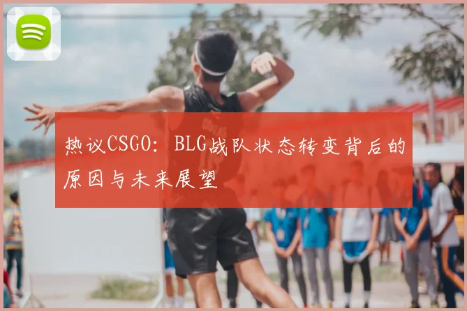 热议CSGO:BLG战队状态转变背后的原因与未来展望