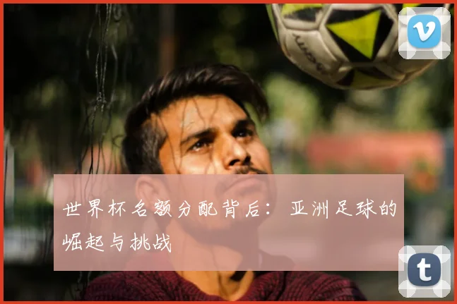 世界杯名额分配背后:亚洲足球的崛起与挑战