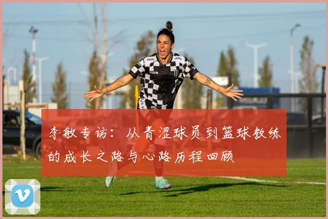 李敏专访:从青涩球员到篮球教练的成长之路与心路历程回顾