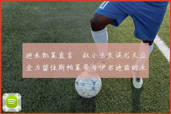 迪米凯莱直言囧叔小法失误尤文应全力留住斯帕莱蒂与伊尔迪兹的未来分析