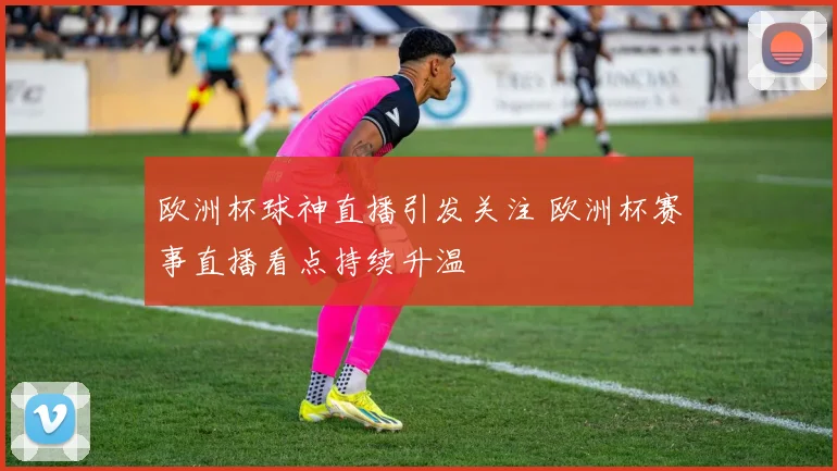 欧洲杯球神直播引发关注 欧洲杯赛事直播看点持续升温