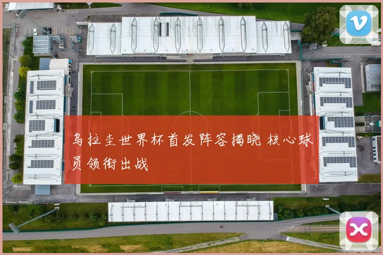 乌拉圭世界杯首发阵容揭晓 核心球员领衔出战