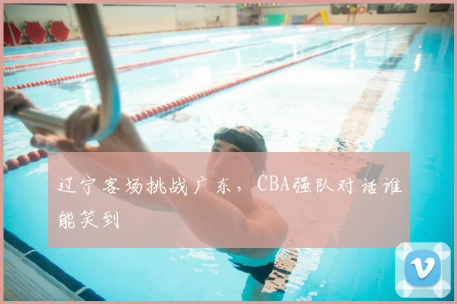 辽宁客场挑战广东,CBA强队对话谁能笑到