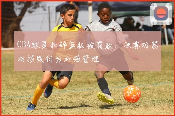 CBA球员扣碎篮板被罚款,联赛对器材损毁行为加强管理