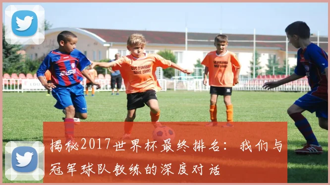 揭秘2017世界杯最终排名:我们与冠军球队教练的深度对话