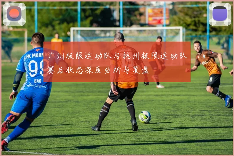 广州极限运动队与杭州极限运动队赛后状态深度分析与复盘