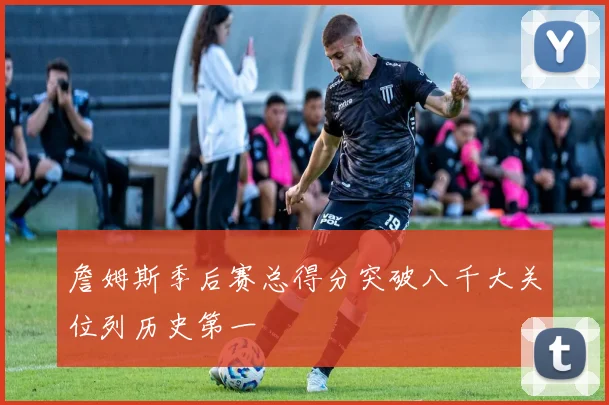 詹姆斯季后赛总得分突破八千大关位列历史第一